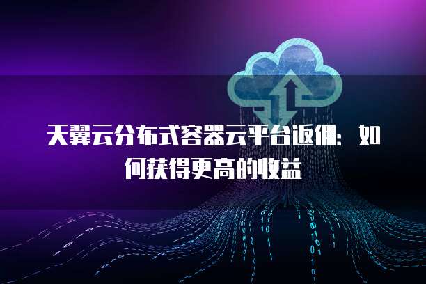 天翼云分布式容器云平台返佣:如何获得更高的收益