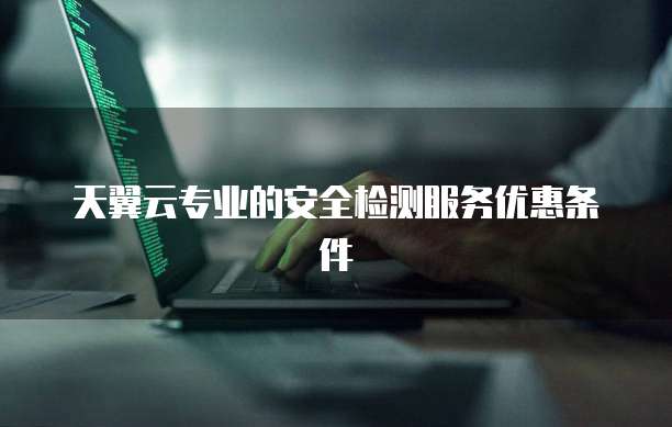 天翼云专业的安全检测服务优惠条件