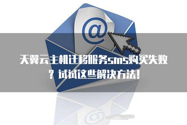 天翼云主机迁移服务sms购买失败?试试这些解决方法!