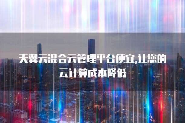 天翼云混合云管理平台便宜,让您的云计算成本降低