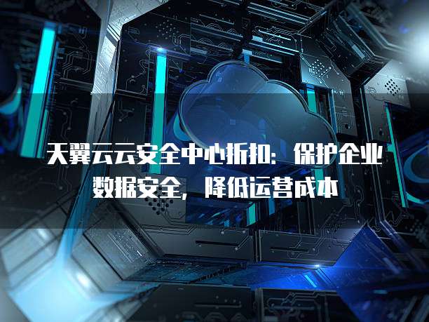 天翼云云安全中心折扣:保护企业数据安全,降低运营成本