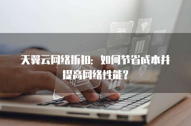 天翼云网络折扣:如何节省成本并提高网络性能?