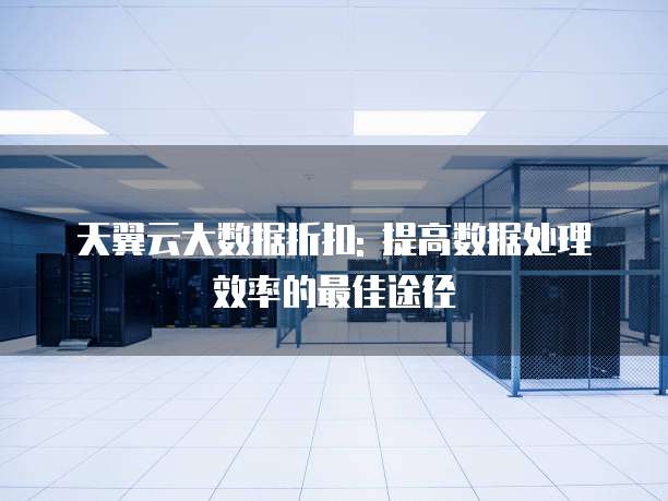 天翼云大数据折扣: 提高数据处理效率的最佳途径