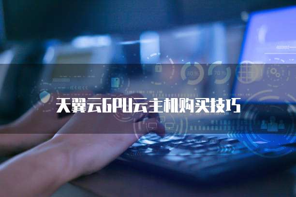 天翼云GPU云主机购买技巧