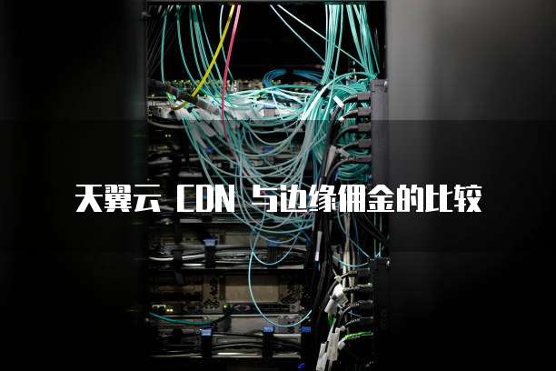 天翼云 CDN 与边缘佣金的比较