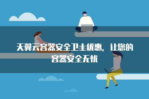 天翼云容器安全卫士优惠,让您的容器安全无忧