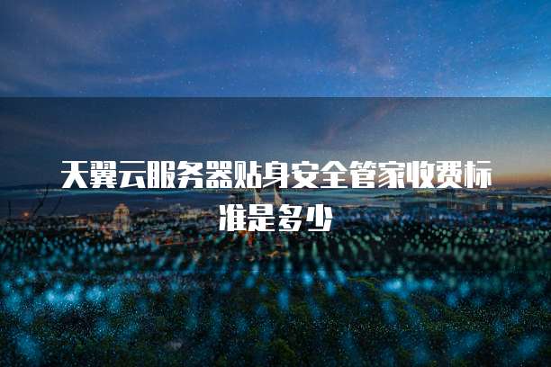天翼云服务器贴身安全管家收费标准是多少