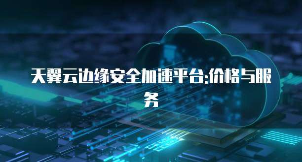 天翼云边缘安全加速平台:价格与服务