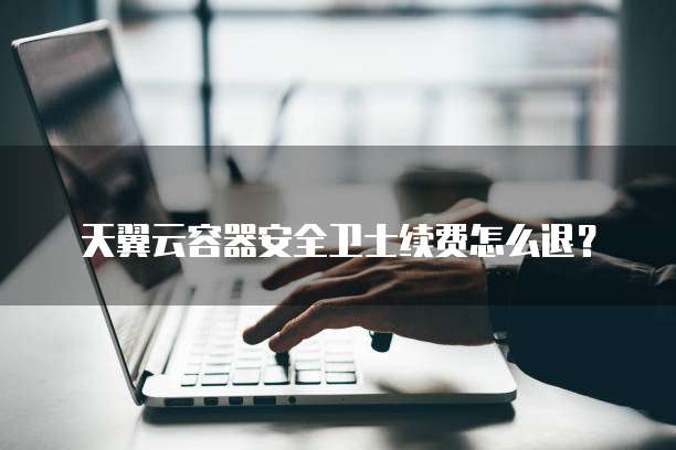天翼云容器安全卫士续费怎么退?