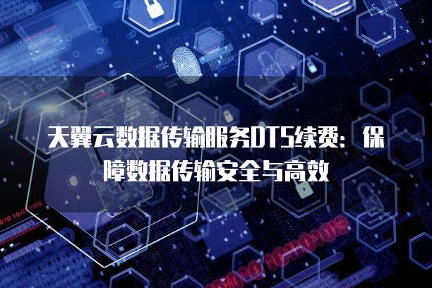 天翼云数据传输服务DTS续费：保障数据传输安全与高效