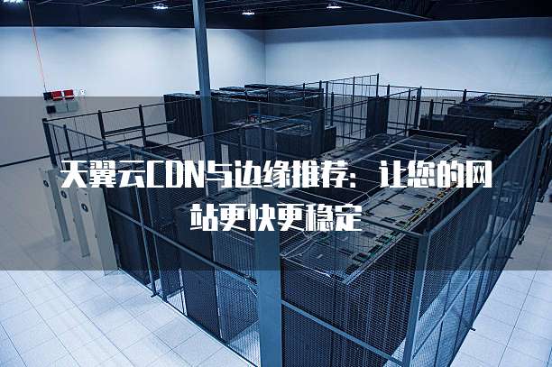 天翼云CDN与边缘推荐:让您的网站更快更稳定