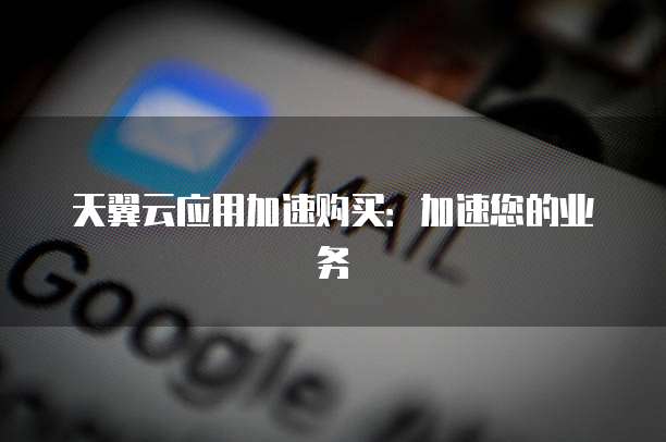 天翼云应用加速购买:加速您的业务