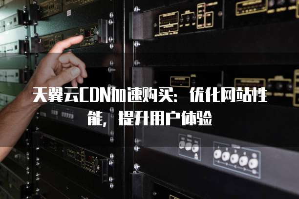 天翼云CDN加速购买:优化网站性能,提升用户体验