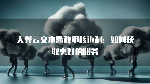 天翼云文本涉政审核返利:如何获取更好的服务