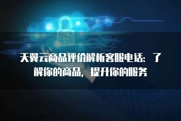 天翼云商品评价解析客服电话:了解你的商品,提升你的服务