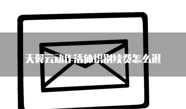 天翼云动作活体识别续费怎么退