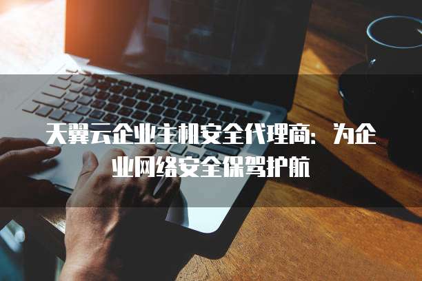天翼云企业主机安全代理商：为企业网络安全保驾护航