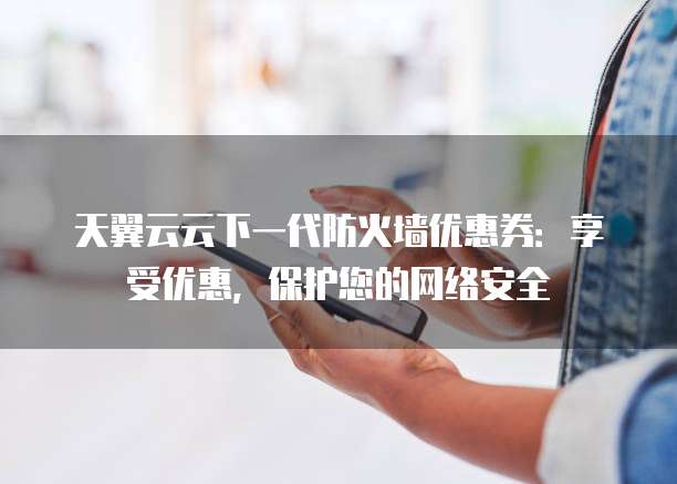 天翼云云下一代防火墙优惠券:享受优惠,保护您的网络安全