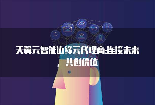 天翼云智能边缘云代理商:连接未来,共创价值