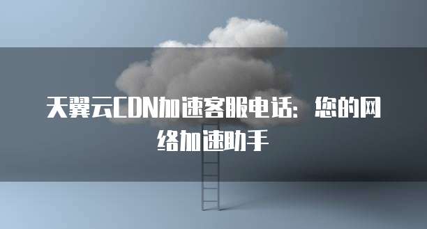 天翼云CDN加速客服电话:您的网络加速助手