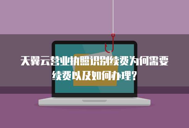天翼云营业执照识别续费为何需要续费以及如何办理？