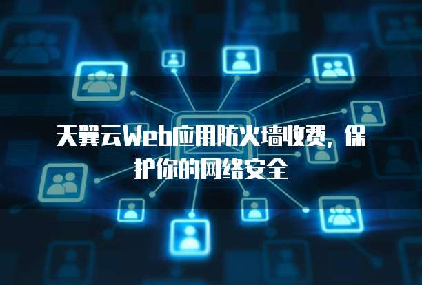 天翼云Web应用防火墙收费, 保护你的网络安全