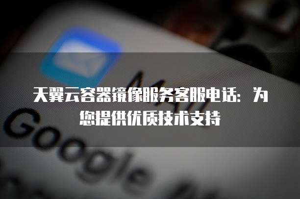 天翼云容器镜像服务客服电话:为您提供优质技术支持