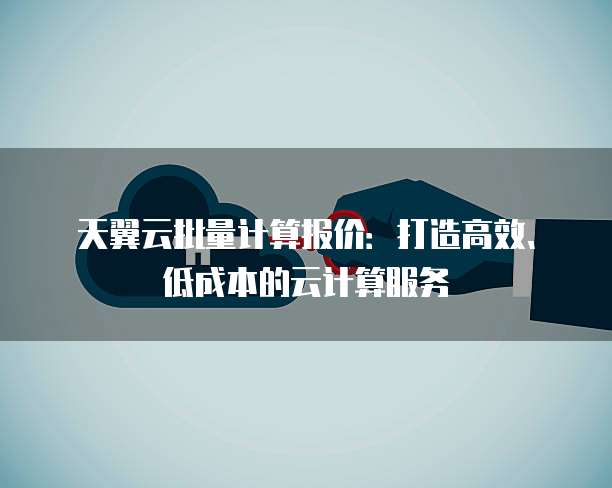 天翼云批量计算报价:打造高效、低成本的云计算服务