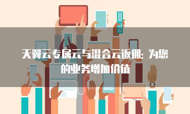 天翼云专属云与混合云返佣: 为您的业务增加价值