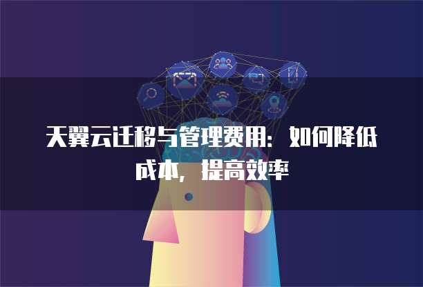 天翼云迁移与管理费用：如何降低成本，提高效率
