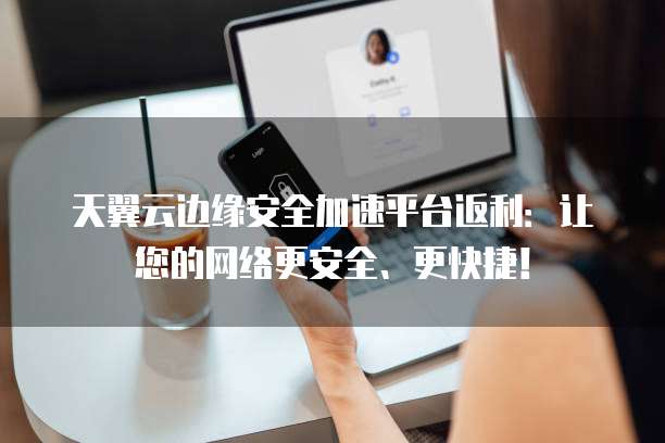 天翼云边缘安全加速平台返利:让您的网络更安全、更快捷!