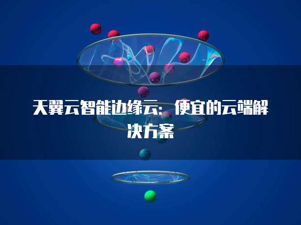 天翼云智能边缘云:便宜的云端解决方案