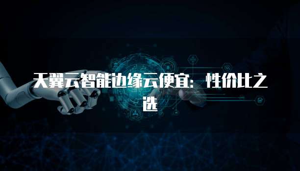 天翼云智能边缘云便宜:性价比之选