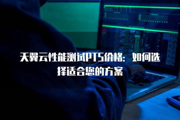 天翼云性能测试PTS价格:如何选择适合您的方案