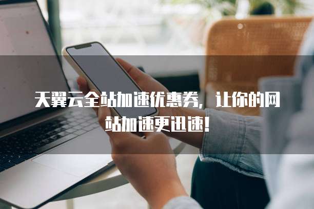 天翼云全站加速优惠券，让你的网站加速更迅速！