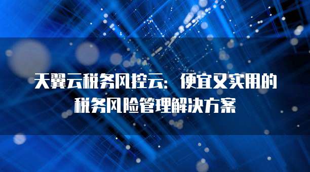 天翼云税务风控云:便宜又实用的税务风险管理解决方案