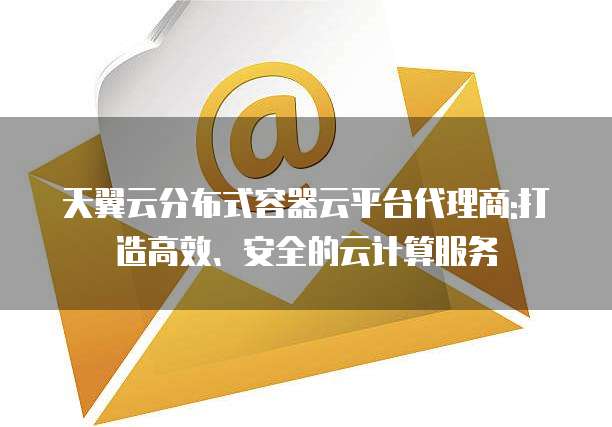 天翼云分布式容器云平台代理商:打造高效、安全的云计算服务