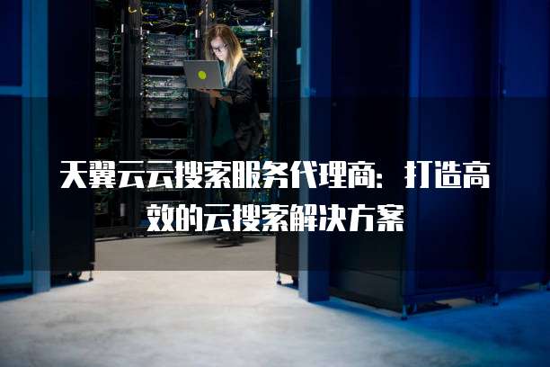 天翼云云搜索服务代理商:打造高效的云搜索解决方案