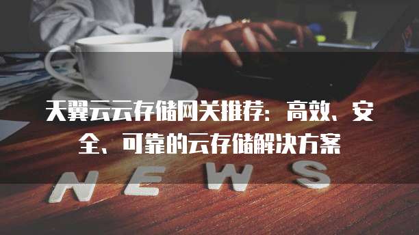 天翼云云存储网关推荐:高效、安全、可靠的云存储解决方案