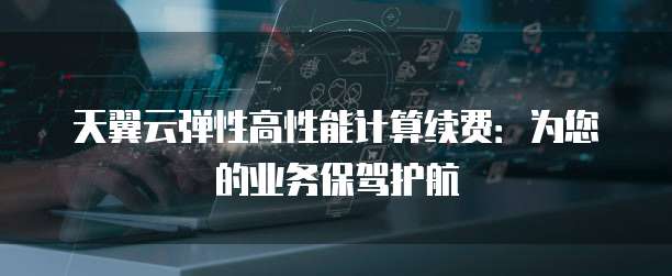 天翼云弹性高性能计算续费:为您的业务保驾护航