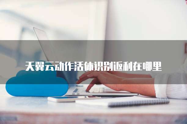 天翼云动作活体识别返利在哪里