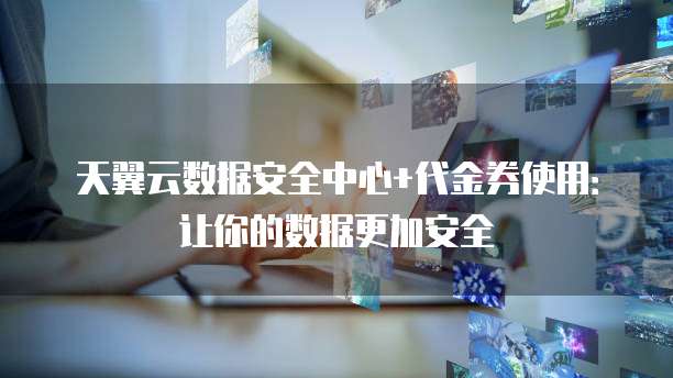 天翼云数据安全中心+代金券使用:让你的数据更加安全