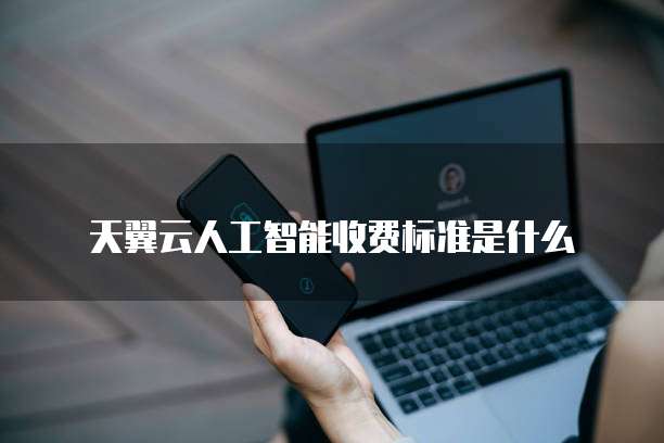 天翼云人工智能收费标准是什么