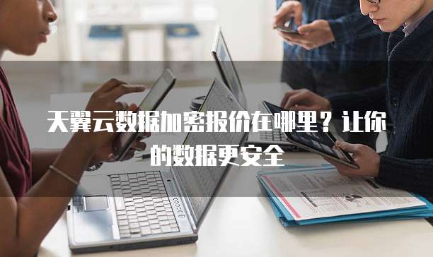 天翼云数据加密报价在哪里?让你的数据更安全
