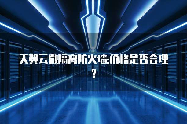 天翼云微隔离防火墙:价格是否合理?