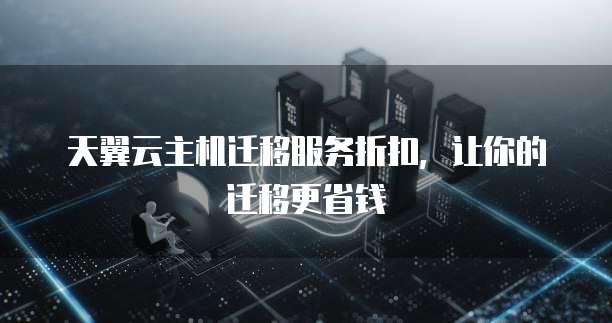 天翼云主机迁移服务折扣,让你的迁移更省钱