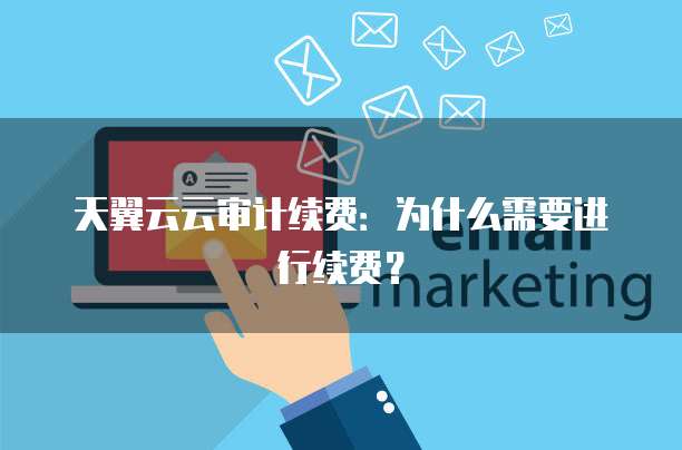 天翼云云审计续费:为什么需要进行续费?