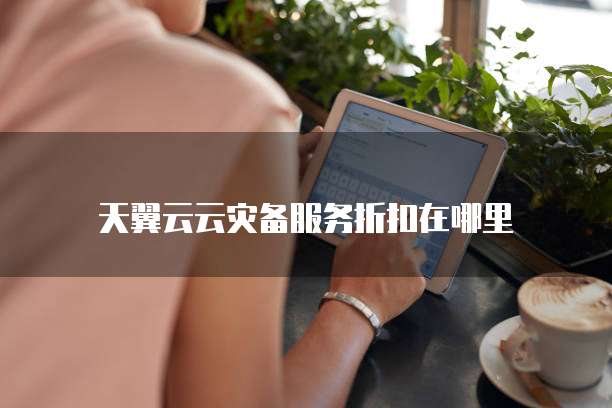天翼云云灾备服务折扣在哪里