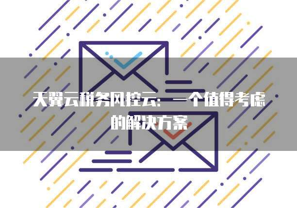 天翼云税务风控云:一个值得考虑的解决方案