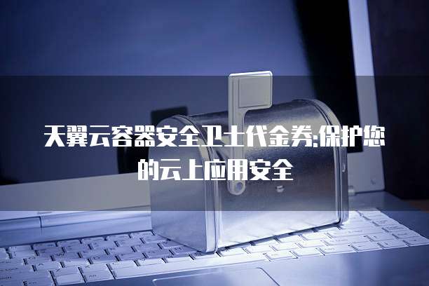 天翼云容器安全卫士代金券:保护您的云上应用安全